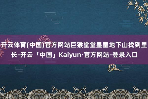 开云体育(中国)官方网站巨猴堂堂皇皇地下山找到里长-开云「中国」Kaiyun·官方网站-登录入口