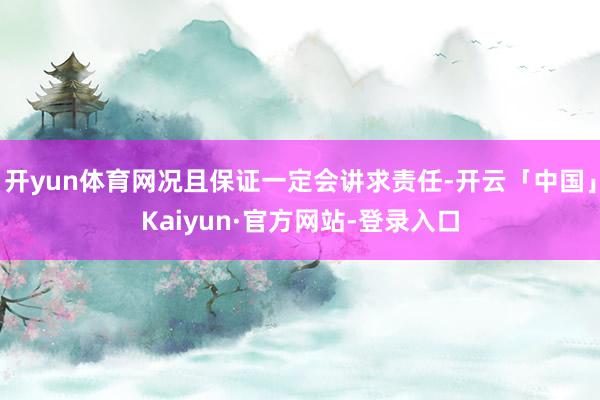 开yun体育网况且保证一定会讲求责任-开云「中国」Kaiyun·官方网站-登录入口