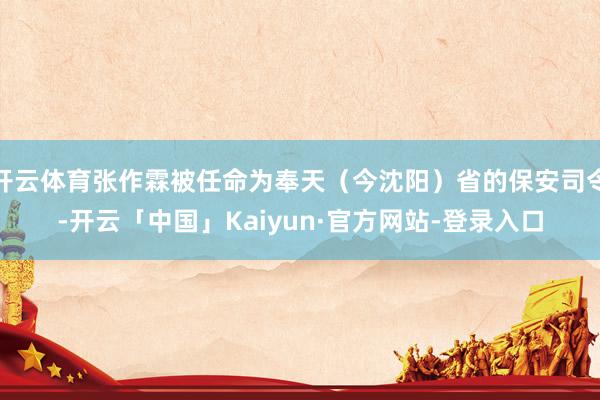 开云体育张作霖被任命为奉天（今沈阳）省的保安司令-开云「中国」Kaiyun·官方网站-登录入口