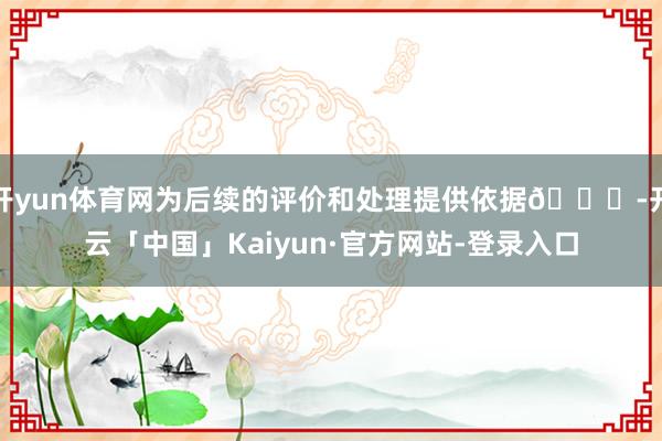 开yun体育网为后续的评价和处理提供依据👍-开云「中国」Kaiyun·官方网站-登录入口