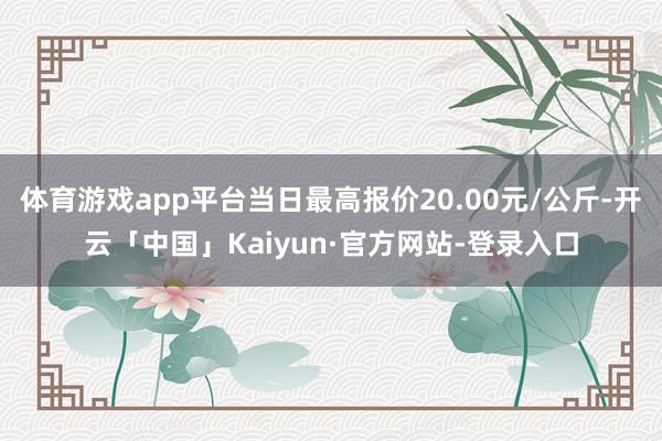 体育游戏app平台当日最高报价20.00元/公斤-开云「中国」Kaiyun·官方网站-登录入口