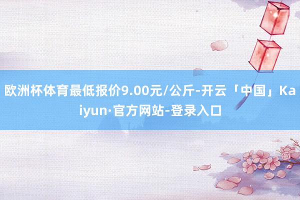 欧洲杯体育最低报价9.00元/公斤-开云「中国」Kaiyun·官方网站-登录入口