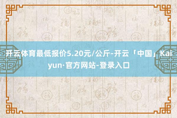 开云体育最低报价5.20元/公斤-开云「中国」Kaiyun·官方网站-登录入口