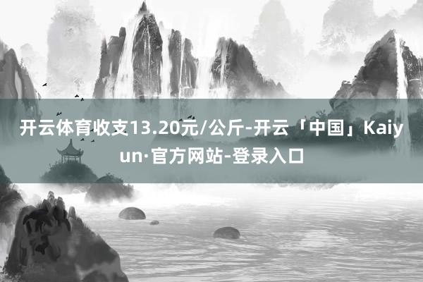 开云体育收支13.20元/公斤-开云「中国」Kaiyun·官方网站-登录入口