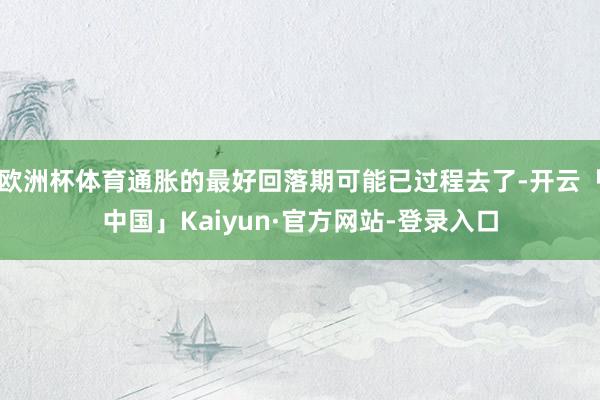 欧洲杯体育通胀的最好回落期可能已过程去了-开云「中国」Kaiyun·官方网站-登录入口