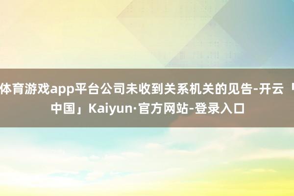 体育游戏app平台公司未收到关系机关的见告-开云「中国」Kaiyun·官方网站-登录入口