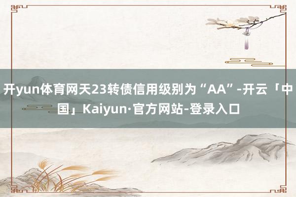 开yun体育网天23转债信用级别为“AA”-开云「中国」Kaiyun·官方网站-登录入口