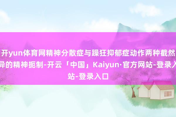 开yun体育网精神分散症与躁狂抑郁症动作两种截然有异的精神扼制-开云「中国」Kaiyun·官方网站-登录入口