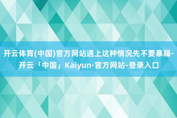 开云体育(中国)官方网站遇上这种情况先不要暴躁-开云「中国」Kaiyun·官方网站-登录入口