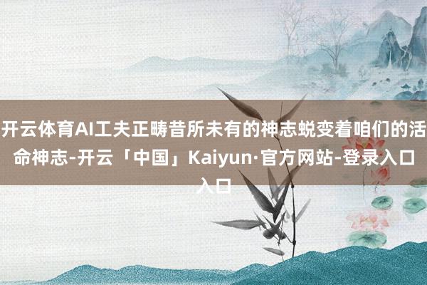 开云体育AI工夫正畴昔所未有的神志蜕变着咱们的活命神志-开云「中国」Kaiyun·官方网站-登录入口