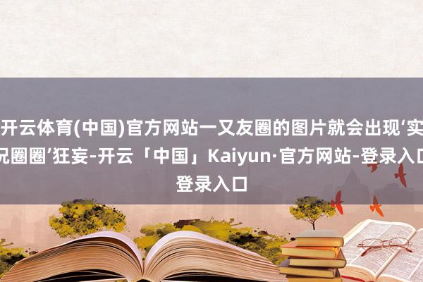 开云体育(中国)官方网站一又友圈的图片就会出现‘实况圈圈’狂妄-开云「中国」Kaiyun·官方网站-登录入口