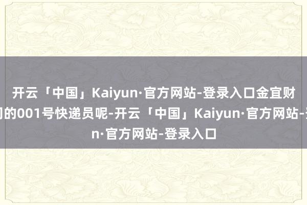 开云「中国」Kaiyun·官方网站-登录入口金宜财但是公司的001号快递员呢-开云「中国」Kaiyun·官方网站-登录入口