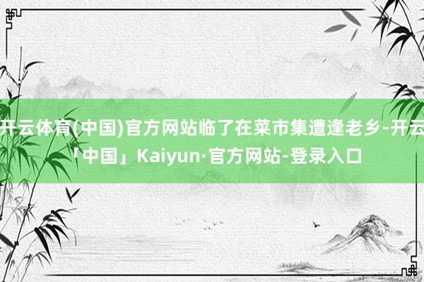 开云体育(中国)官方网站临了在菜市集遭逢老乡-开云「中国」Kaiyun·官方网站-登录入口