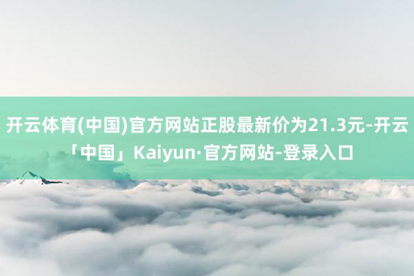 开云体育(中国)官方网站正股最新价为21.3元-开云「中国」Kaiyun·官方网站-登录入口