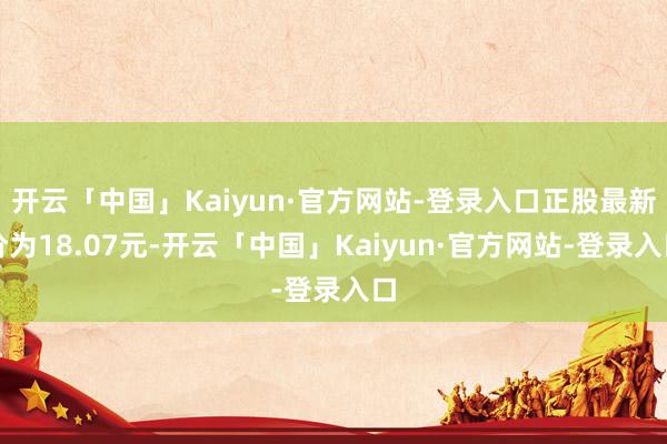 开云「中国」Kaiyun·官方网站-登录入口正股最新价为18.07元-开云「中国」Kaiyun·官方网站-登录入口