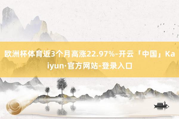 欧洲杯体育近3个月高涨22.97%-开云「中国」Kaiyun·官方网站-登录入口