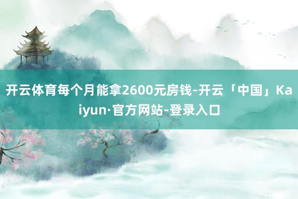 开云体育每个月能拿2600元房钱-开云「中国」Kaiyun·官方网站-登录入口