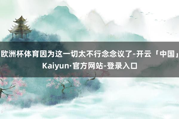 欧洲杯体育因为这一切太不行念念议了-开云「中国」Kaiyun·官方网站-登录入口