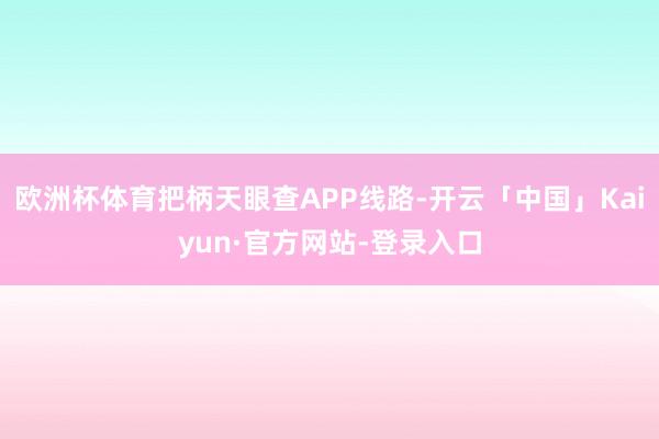 欧洲杯体育把柄天眼查APP线路-开云「中国」Kaiyun·官方网站-登录入口