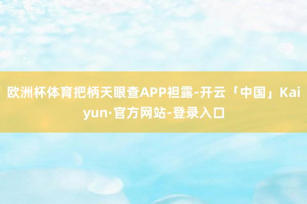 欧洲杯体育把柄天眼查APP袒露-开云「中国」Kaiyun·官方网站-登录入口