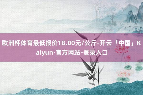 欧洲杯体育最低报价18.00元/公斤-开云「中国」Kaiyun·官方网站-登录入口