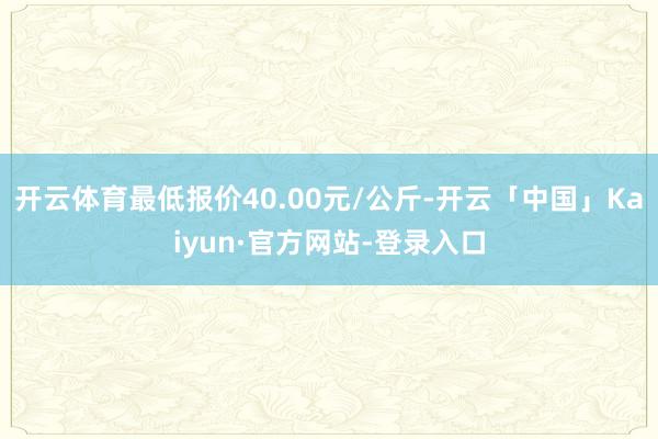 开云体育最低报价40.00元/公斤-开云「中国」Kaiyun·官方网站-登录入口