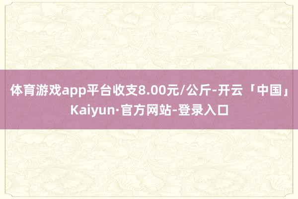 体育游戏app平台收支8.00元/公斤-开云「中国」Kaiyun·官方网站-登录入口