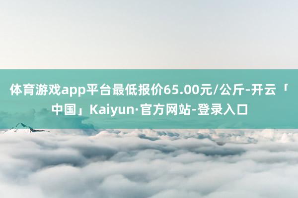 体育游戏app平台最低报价65.00元/公斤-开云「中国」Kaiyun·官方网站-登录入口