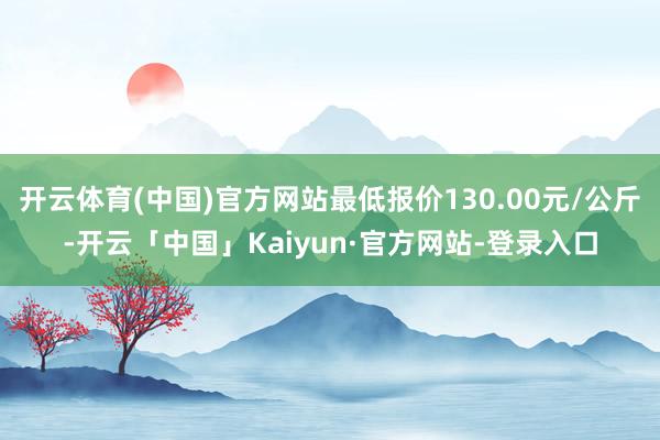 开云体育(中国)官方网站最低报价130.00元/公斤-开云「中国」Kaiyun·官方网站-登录入口