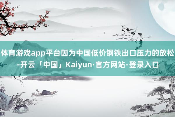 体育游戏app平台因为中国低价钢铁出口压力的放松-开云「中国」Kaiyun·官方网站-登录入口