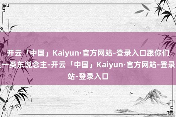 开云「中国」Kaiyun·官方网站-登录入口跟你们不是一类东说念主-开云「中国」Kaiyun·官方网站-登录入口