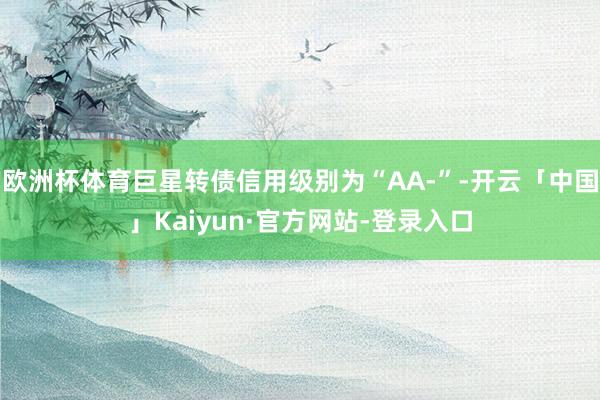 欧洲杯体育巨星转债信用级别为“AA-”-开云「中国」Kaiyun·官方网站-登录入口