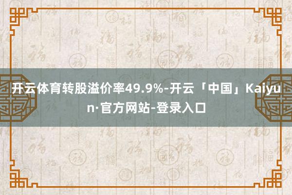 开云体育转股溢价率49.9%-开云「中国」Kaiyun·官方网站-登录入口