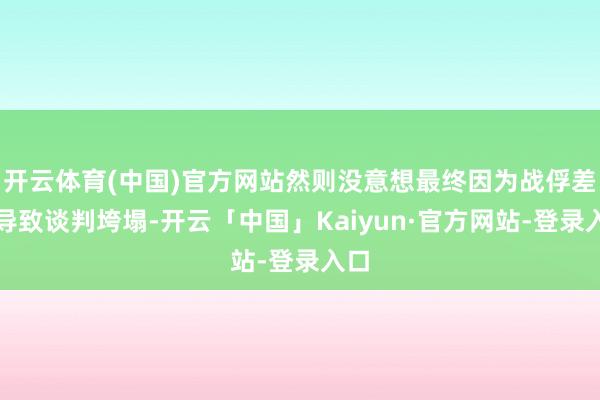 开云体育(中国)官方网站然则没意想最终因为战俘差点导致谈判垮塌-开云「中国」Kaiyun·官方网站-登录入口