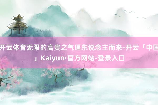 开云体育无限的高贵之气逼东说念主而来-开云「中国」Kaiyun·官方网站-登录入口