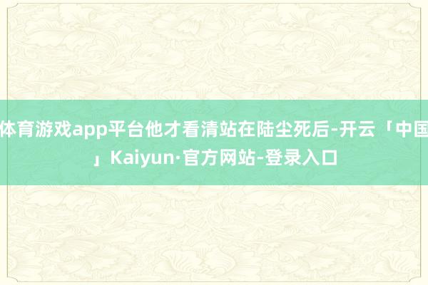 体育游戏app平台他才看清站在陆尘死后-开云「中国」Kaiyun·官方网站-登录入口