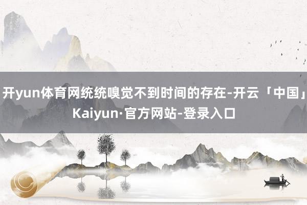 开yun体育网统统嗅觉不到时间的存在-开云「中国」Kaiyun·官方网站-登录入口