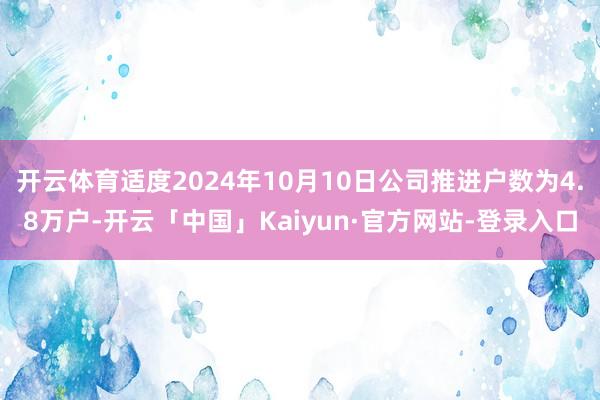 开云体育适度2024年10月10日公司推进户数为4.8万户-开云「中国」Kaiyun·官方网站-登录入口