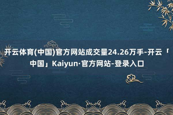 开云体育(中国)官方网站成交量24.26万手-开云「中国」Kaiyun·官方网站-登录入口