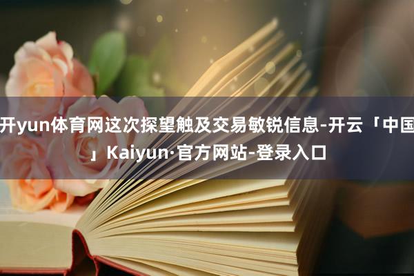 开yun体育网这次探望触及交易敏锐信息-开云「中国」Kaiyun·官方网站-登录入口