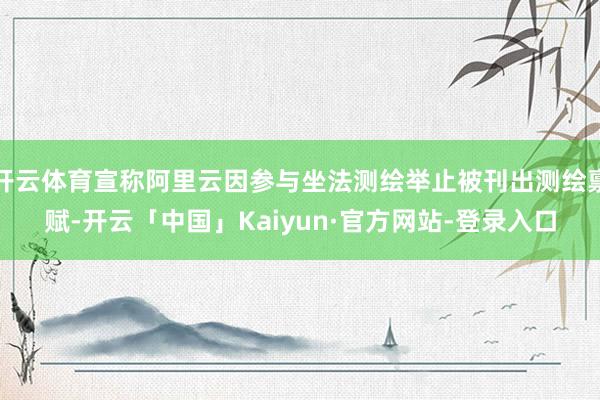 开云体育宣称阿里云因参与坐法测绘举止被刊出测绘禀赋-开云「中国」Kaiyun·官方网站-登录入口