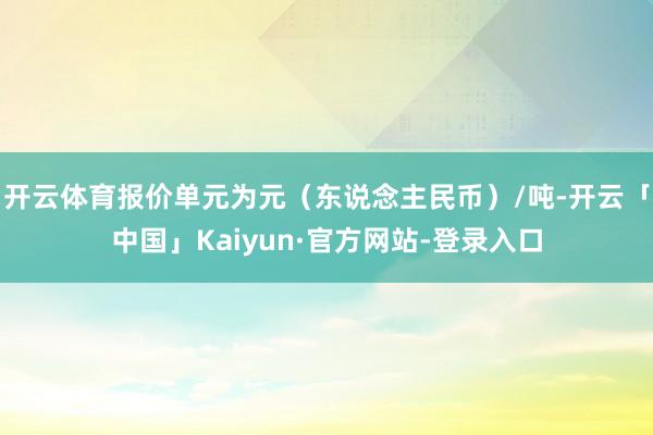 开云体育报价单元为元（东说念主民币）/吨-开云「中国」Kaiyun·官方网站-登录入口