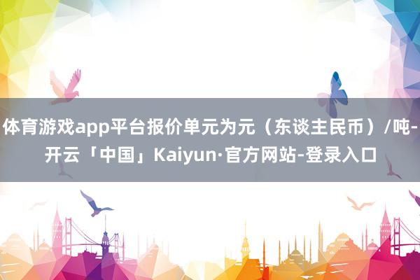 体育游戏app平台报价单元为元（东谈主民币）/吨-开云「中国」Kaiyun·官方网站-登录入口