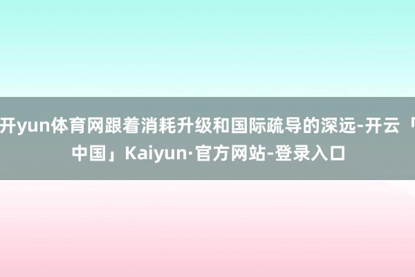 开yun体育网跟着消耗升级和国际疏导的深远-开云「中国」Kaiyun·官方网站-登录入口