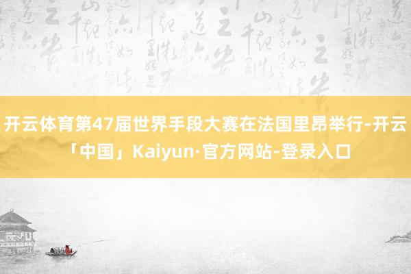 开云体育第47届世界手段大赛在法国里昂举行-开云「中国」Kaiyun·官方网站-登录入口