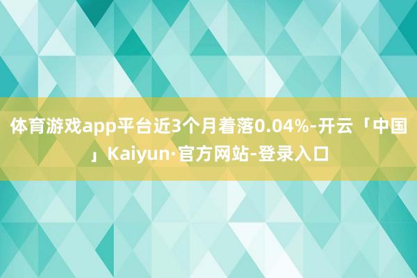 体育游戏app平台近3个月着落0.04%-开云「中国」Kaiyun·官方网站-登录入口