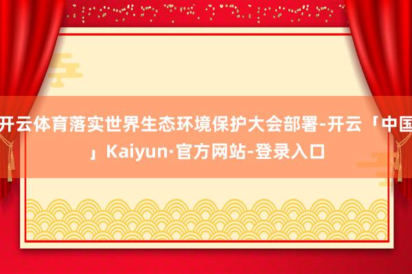 开云体育落实世界生态环境保护大会部署-开云「中国」Kaiyun·官方网站-登录入口