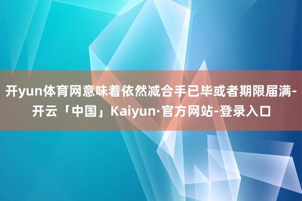 开yun体育网意味着依然减合手已毕或者期限届满-开云「中国」Kaiyun·官方网站-登录入口