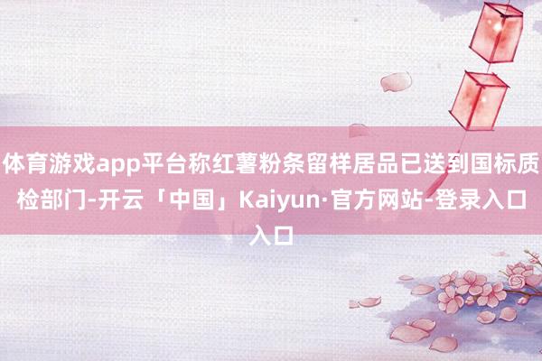 体育游戏app平台称红薯粉条留样居品已送到国标质检部门-开云「中国」Kaiyun·官方网站-登录入口