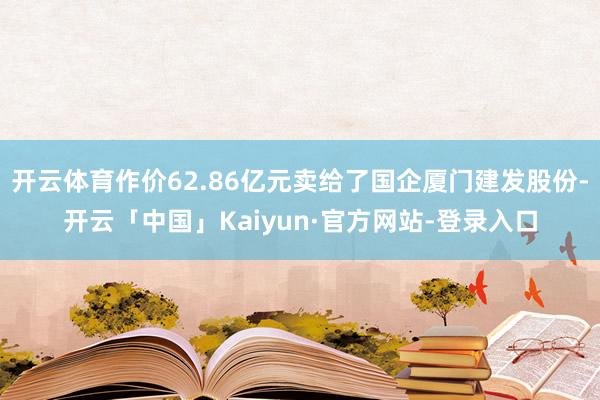 开云体育作价62.86亿元卖给了国企厦门建发股份-开云「中国」Kaiyun·官方网站-登录入口